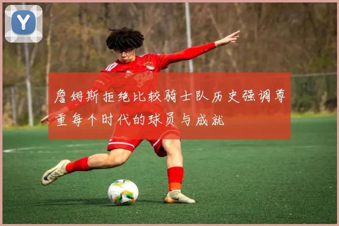 詹姆斯拒绝比较骑士队历史强调尊重每个时代的球员与成就