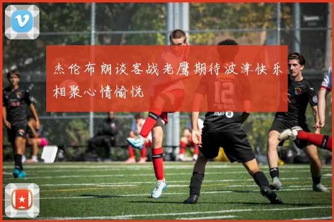 杰伦布朗谈客战老鹰期待波津快乐相聚心情愉悦