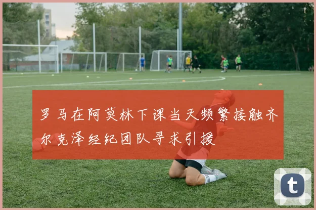 罗马在阿莫林下课当天频繁接触齐尔克泽经纪团队寻求引援
