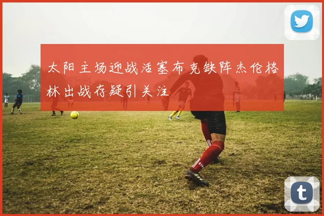 太阳主场迎战活塞布克缺阵杰伦格林出战存疑引关注