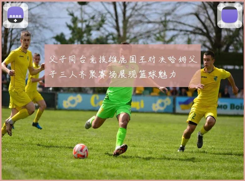 父子同台竞技雄鹿国王对决哈姆父子三人齐聚赛场展现篮球魅力